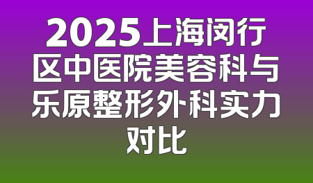 2025上海闵行区中医院美容科与乐原整形外科实力对比