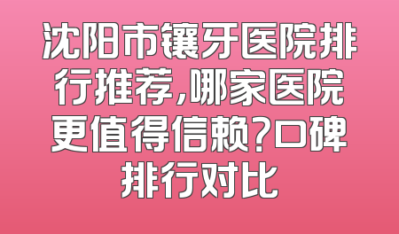 沈阳市镶牙医院排行推荐，哪家医院更值得信赖？口碑排行对比