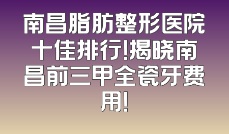 南昌脂肪整形医院十佳排行！揭晓南昌前三甲全瓷牙费用！