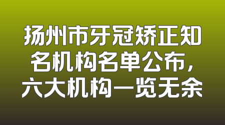 扬州市牙冠矫正知名机构名单公布，六大机构一览无余