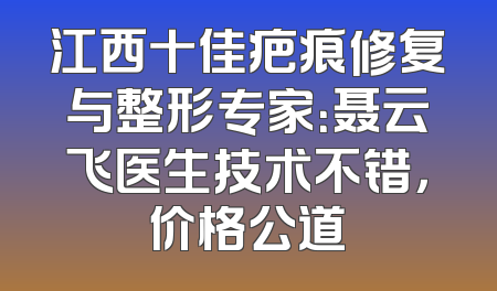 江西十佳疤痕修复与整形专家：聂云飞医生技术不错，价格公道