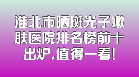 淮北市晒斑光子嫩肤医院排名榜前十出炉，值得一看！