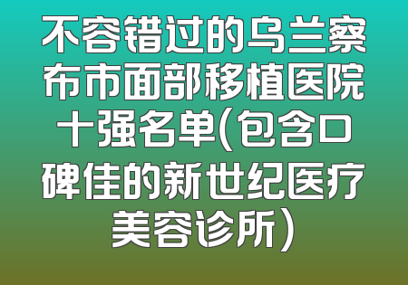 不容错过的乌兰察布市面部移植医院十强名单（包含口碑佳的新世纪医疗美容诊所）