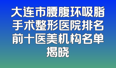 大连市腰腹环吸脂手术整形医院排名前十医美机构名单揭晓