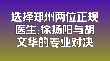 选择郑州两位正规医生：徐扬阳与胡文华的专业对决