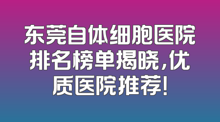 东莞自体细胞医院排名榜单揭晓，优质医院推荐！