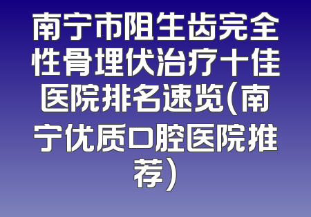 南宁市阻生齿完全性骨埋伏治疗十佳医院排名速览（南宁优质口腔医院推荐）
