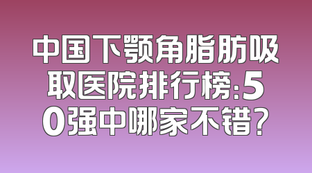 中国下颚角脂肪吸取医院排行榜：50强中哪家不错？
