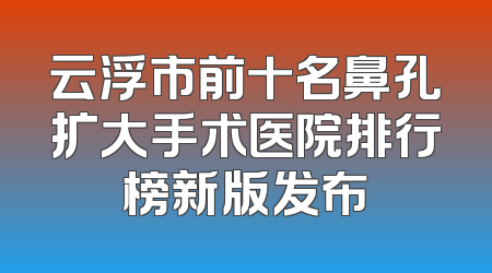 云浮市前十名鼻孔扩大手术医院排行榜新版发布