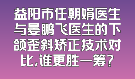 益阳市任朝娟医生与晏鹏飞医生的下颌歪斜矫正技术对比，谁更胜一筹？