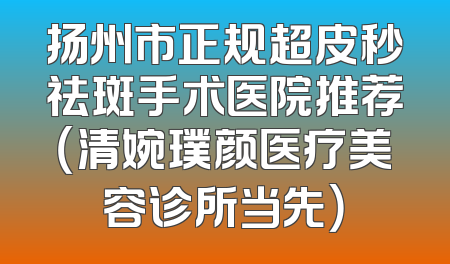 扬州市正规超皮秒祛斑手术医院推荐（清婉璞颜医疗美容诊所当先）