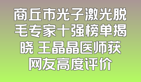 商丘市光子激光脱毛专家十强榜单揭晓 王晶晶医师获网友高度评价