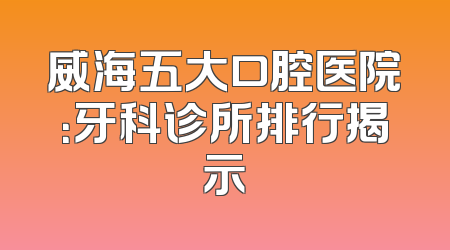 威海五大口腔医院：牙科诊所排行揭示