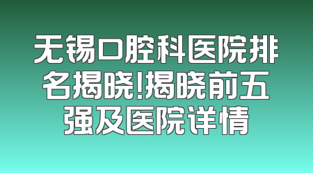 无锡口腔科医院排名揭晓！揭晓前五强及医院详情