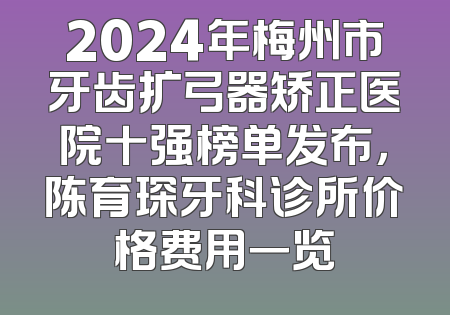 2024年梅州市牙齿扩弓器矫正医院十强榜单发布，陈育琛牙科诊所价格费用一览