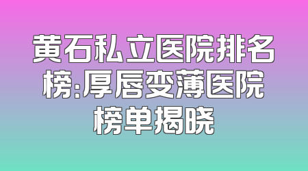 黄石私立医院排名榜：厚唇变薄医院榜单揭晓