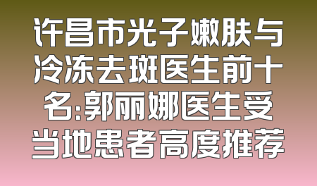 许昌市光子嫩肤与冷冻去斑医生前十名：郭丽娜医生受当地患者高度推荐