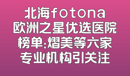 北海fotona欧洲之星优选医院榜单：熠美等六家专业机构引关注