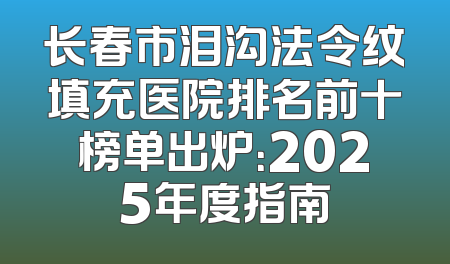 长春市泪沟法令纹填充医院排名前十榜单出炉：2025年度指南