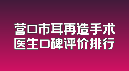 营口市耳再造手术医生口碑评价排行