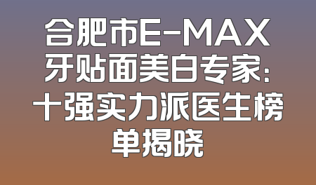合肥市E-MAX牙贴面美白专家：十强实力派医生榜单揭晓
