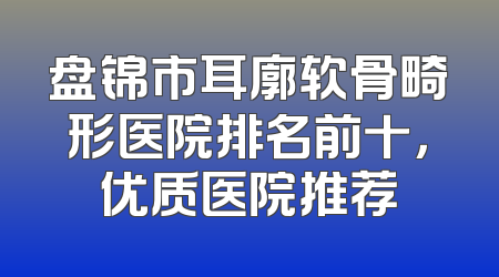 盘锦市耳廓软骨畸形医院排名前十，优质医院推荐