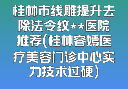桂林市线雕提升去除法令纹**医院推荐(桂林容嫣医疗美容门诊中心实力技术过硬)