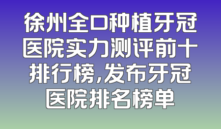 徐州全口种植牙冠医院实力测评前十排行榜，发布牙冠医院排名榜单