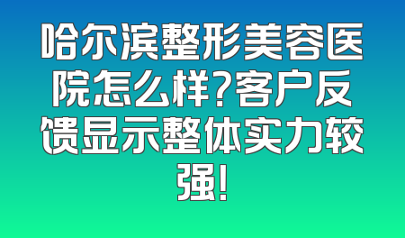 哈尔滨整形美容医院怎么样？客户反馈显示整体实力较强！