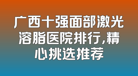 广西十强面部激光溶脂医院排行，精心挑选推荐