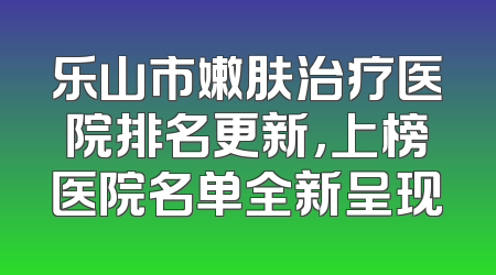 乐山市嫩肤治疗医院排名更新，上榜医院名单全新呈现