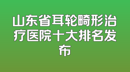 山东省耳轮畸形治疗医院十大排名发布