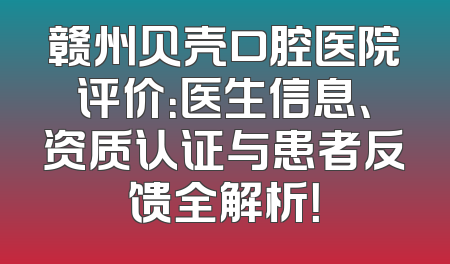 赣州贝壳口腔医院评价：医生信息、资质认证与患者反馈全解析！