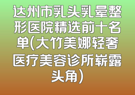 达州市乳头乳晕整形医院精选前十名单（大竹美娜轻奢医疗美容诊所崭露头角）