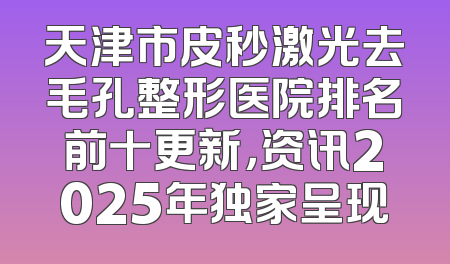 天津市皮秒激光去毛孔整形医院排名前十更新，资讯2025年独家呈现