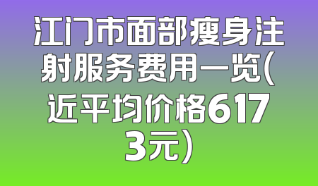 江门市面部瘦身注射服务费用一览（近平均价格6173元）