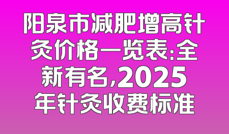 阳泉市减肥增高针灸价格一览表：全新有名，2025年针灸收费标准