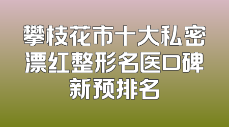 攀枝花市十大私密漂红整形名医口碑新预排名