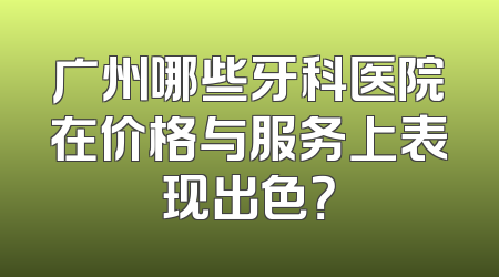 广州哪些牙科医院在价格与服务上表现出色？