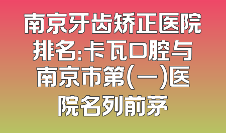 南京牙齿矫正医院排名：卡瓦口腔与南京市第（一）医院名列前茅
