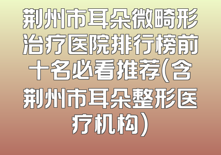 荆州市耳朵微畸形治疗医院排行榜前十名必看推荐（含荆州市耳朵整形医疗机构）