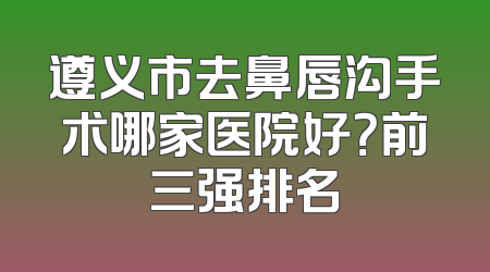 遵义市去鼻唇沟手术哪家医院好？前三强排名
