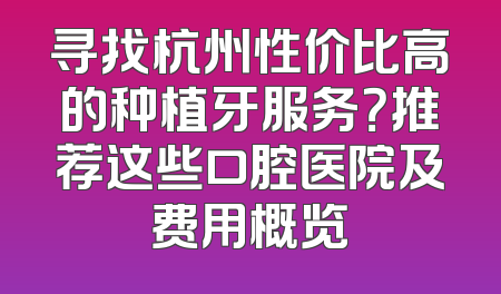 寻找杭州性价比高的种植牙服务？推荐这些口腔医院及费用概览