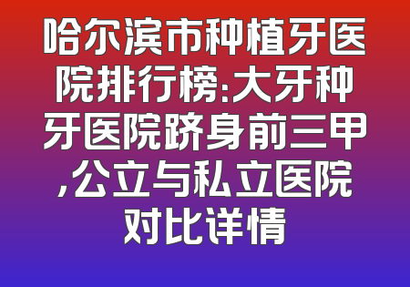 哈尔滨市种植牙医院排行榜：大牙种牙医院跻身前三甲，公立与私立医院对比详情