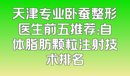天津专业卧蚕整形医生前五推荐：自体脂肪颗粒注射技术排名