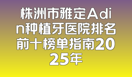 株洲市雅定Adin种植牙医院排名前十榜单指南2025年
