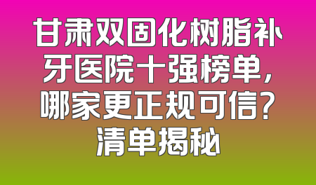 甘肃双固化树脂补牙医院十强榜单，哪家更正规可信？清单揭秘