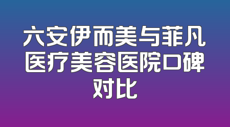 六安伊而美与菲凡医疗美容医院口碑对比