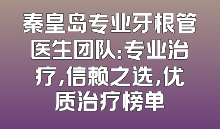 秦皇岛专业牙根管医生团队：专业治疗，信赖之选，优质治疗榜单