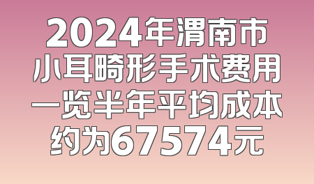2024年渭南市小耳畸形手术费用一览半年平均成本约为67574元